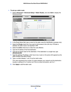 Page 94Advanced Settings94
N600 Wireless Dual Band Router WNDR3400v2 
To set up a static route:
1. 
Select  Advanced > Advanced Setup > Static Routes , and click Add to display the 
following screen:
2.  In the Route Name field, type a name for this static route (for identification purposes only.) 
3.  Select the  Priva
 te check box if you want to limit access to the LAN only. If Private is 
selected, the static route is not reported in RIP. 
4.  Select the  Active check box to make this 
 route effective....