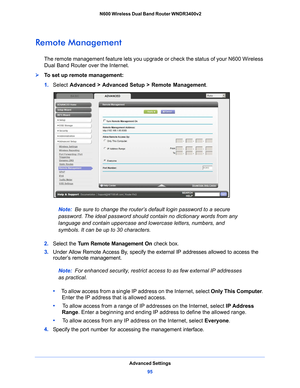 Page 95Advanced Settings95
 N600 Wireless Dual Band Router WNDR3400v2
Remote Management
The remote management feature lets you upgrade or check the status of your N600 Wireless 
Dual Band Router over the Internet.
To set up remote management:
1. 
Select  Adv
 anced > Advanced Setup > Remote Management . 
Note: Be sure to change the router’s default login password to a secure 
p
assword. The ideal password should contain no dictionary words from any 
language and contain uppercase and lowercase letters,...