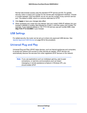 Page 96Advanced Settings
96 N600 Wireless Dual Band Router WNDR3400v2 
Normal web browser access uses the standard HTTP service port 80. For greater 
security, enter a custom port number for the remote web management interface. Choose 
a number between 1024 and 65535, but do not use the number of any common service 
port. The default is 8080, which is a common alternate for HTTP.
5. Click Apply to have your changes take effect.
6. When accessing your router from the Internet, type your router’s WAN IP address...