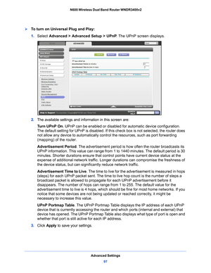 Page 97Advanced Settings97
 N600 Wireless Dual Band Router WNDR3400v2
To turn on Universal Plug and Play:
1. 
Select  Advanced > Advanced Setup >  UPnP . The UPnP screen displays. 
2. The available settings and information in this screen are:
Tu r n  U P n P  O n . UPn
 P can be enabled or disabled for automatic device configuration. 
The default setting for UPnP is disabled. If this check box is not selected, the router does 
not allow any device to automatically control the resources, such as port forwarding...