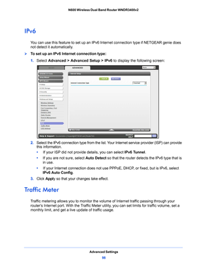 Page 98Advanced Settings98
N600 Wireless Dual Band Router WNDR3400v2 
IPv6
You can use this feature to set up an IPv6 In
ternet connection type if NETGEAR genie does 
not detect it automatically.
To set up an IPv6 Internet connection type:
1.  Select  Advance
 d > Advanced Setup > IPv6  to display the following screen:
2. Select the IPv6 connection type from the list. Your  Internet service provider (ISP) can provide 
this information.
•      If your I
 SP did not provide details, you can select  IPv6 Tunnel....