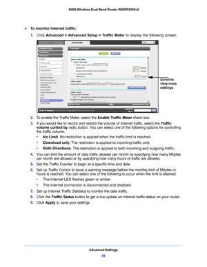 Page 99Advanced Settings99
 N600 Wireless Dual Band Router WNDR3400v2
To monitor Internet traffic:
1. 
Click  Advanced > Advanced Setup > Traffic Meter  to display the following screen:
Scroll to 
view more 
settings
2. To enable the Traffic Meter, select the  Enable Traffic Meter check box.
3.  If you would
  like to record and restrict the volume of Internet traffic, select the  Traffic 
volume control  by radio button. You can select one of the following options for controlling 
the traffic volume:
•...