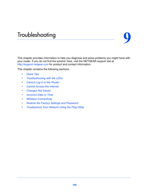 Page 100100
9
9.   Tro ub l e s h o ot i n g
This chapter provides information to help you diagnose and solve problems you might have with 
your router. If you do not find the solution here, visit the NETGEAR support site at 
http://support.netgear.com for product and contact information.
This chapter contains the following sections:
•     Quick Tips 
•     Troubleshooting with the LEDs 
•     Cannot Log in to the Router 
•     Cannot Access the Internet 
•     Changes Not Saved 
•     Incorrect Date or Time 
•...