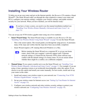 Page 11Getting to Know Your Wireless Router 7
Installing Your Wireless Router
To help you set up your router and get on the Internet quickly, the Resource CD contains a Smart 
Wizard™. The Smart Wizard walks you through the steps required to connect your router and 
PC(s); configure your internet settings; configure your wireless settings; and enable wireless 
security for your network. When you have finished, you will be Internet ready!
You can set up your N750 wireless gigabit router using one of two...