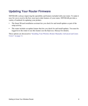 Page 12Getting to Know Your Wireless Router 8
Updating Your Router Firmware
NETGEAR is always improving the operability and features included with your router. To make it 
easy for you to receive the best, most up-to-date features of your router, NETGEAR provides a 
variety of methods for updating your product. 
• The Smart Wizard installation assistant lets you check for and install updates as part of the 
setup activity.
• The router includes an update feature that lets you check for and install updates. You...