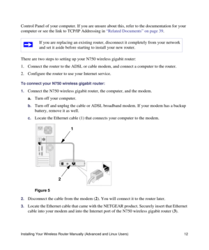 Page 16Installing Your Wireless Router Manually (Advanced and Linux Users) 12
Control Panel of your computer. If you are unsure about this, refer to the documentation for your 
computer or see the link to TCP/IP Addressing in “Related Documents” on page 39.
There are two steps to setting up your N750 wireless gigabit router:
1. Connect the router to the ADSL or cable modem, and connect a computer to the router.
2. Configure the router to use your Internet service. 
To connect your N750 wireless gigabit router:...