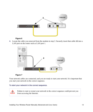 Page 17Installing Your Wireless Router Manually (Advanced and Linux Users) 13
4.Locate the cable you removed from the modem in step 2. Securely insert that cable (4) into a 
LAN port on the router such as LAN port 1.
Your network cables are connected, and you are ready to start your network. It is important that 
you start your network in the correct sequence.
To start your network in the correct sequence.
 
Figure 6
Figure 7
Failure to start or restart your network in the correct sequence could prevent you...