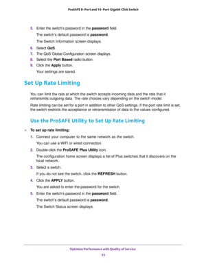 Page 33Optimize Performance with Quality of Service 
33  ProSAFE 8-Port and 16-Port Gigabit Click Switch
5. Enter the switch’s password in the password field.
The switch’s default password is password.
The Switch Information screen displays.
6. Select QoS.
7. The QoS Global Configuration screen displays.
8. Select the Port Based radio button.
9. Click the Apply button.
Your settings are saved.
Set Up Rate Limiting
You can limit the rate at which the switch accepts incoming data and the rate that it 
retransmits...