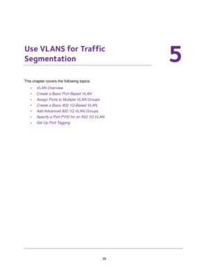Page 3838
5
5.   Use VLANS for Traffic 
Segmentation
This chapter covers the following topics: 
•VLAN Overview
•Create a Basic Port-Based VLAN
•Assign Ports to Multiple VLAN Groups
•Create a Basic 802.1Q-Based VLAN
•Add Advanced 802.1Q VLAN Groups
•Specify a Port PVID for an 802.1Q VLAN
•Set Up Port Tagging 