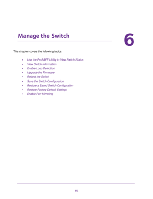 Page 5252
6
6.   Manage the Switch
This chapter covers the following topics: 
•Use the ProSAFE Utility to View Switch Status
•View Switch Information
•Enable Loop Detection
•Upgrade the Firmware
•Reboot the Switch
•Save the Switch Configuration
•Restore a Saved Switch Configuration
•Restore Factory Default Settings
•Enable Port Mirroring 