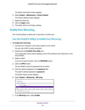 Page 66Manage the Switch 66
ProSAFE 8-Port and 16-Port Gigabit Click Switch 
The Switch Information screen displays.
6.  Select  System > Maintenance > Factory Default .
The Factory Default screen displays.
7.  Select the check box.
8.  Click the  Apply button.
9.  The switch returns to its factory settings.
Enable Port Mirroring
Port mirroring allows a switch port to see data on another port.
Use the ProSAFE Utility to Enable Port Mirroring
To enable port mirroring:
1.  Connect your computer to the same...