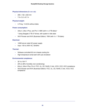 Page 3939 ReadyNAS Desktop Storage Systems
Physical dimensions (h x w x d):
•     200 x 132 x 222 mm 
•     7.9 x 5.2 x 8.7 in
Physical weight:
•     4.70 kg / 10.35 lb without disks
Power consumption:
•     Ultra 4, Ultra 4 Plus, and Pro 4: 48W (with 4 x 2 TB disks)*
* Using Seagate 2 TB LP drives, with system in idle state
•     NVX Pioneer and NVX (Business Edition): 76W (with 4 x 1 TB disks)
Electrical:
•     120W server-rated AC power supply
•     Input: 100 to 240V AC, 50/60Hz
Thermal:
•     Software...