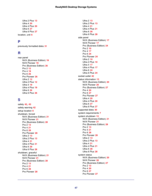 Page 4747 ReadyNAS Desktop Storage Systems
Ultra 2 Plus 13
Ultra 4 20
Ultra 4 Plus 20
Ultra 6 27
Ultra 6 Plus 27
location, unit 6
P
previously formatted disks 31
R
rear panel
NVX (Business Edition) 19
NVX Pioneer 19
Pro (Business Edition) 26
Pro 2 12
Pro 4 19
Pro 6 26
Pro Pioneer 26
Ultra 2 12
Ultra 2 Plus 12
Ultra 4 19
Ultra 4 Plus 19
Ultra 6 26
Ultra 6 Plus 26
S
safety 42, 43
safety warning 42
setup location 6
shutdown, forced
NVX (Business Edition) 21
NVX Pioneer 21
Pro (Business Edition) 28
Pro 2 13
Pro 4...