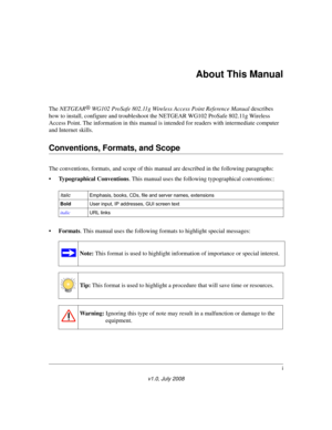 Page 13i
v1.0, July 2008
About This Manual
The NETGEAR®
 WG102 ProSafe 802.11g Wireless Access Point Reference Manual describes 
how to install, configure and troubleshoot the NETGEAR WG102 ProSafe 802.11g Wireless 
Access Point. The information in this manual is intended for readers with intermediate computer 
and Internet skills.
Conventions, Formats, and Scope
The conventions, formats, and scope of this manual are described in the following paragraphs:
•Typographical Conventions. This manual uses the...