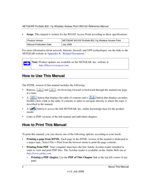 Page 14NETGEAR ProSafe 802.11g Wireless Access Point WG102 Reference Manual
iiAbout This Manual
v1.0, July 2008
•Scope. This manual is written for the WG102 Access Point according to these specifications:
For more information about network, Internet, firewall, and VPN technologies, see the links to the 
NETGEAR website in 
Appendix B, “Related Documents.”
How to Use This Manual
The HTML version of this manual includes the following:
• Buttons, and , for browsing forward or backward through the manual one page...