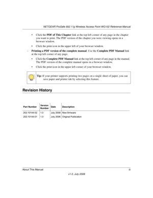 Page 15NETGEAR ProSafe 802.11g Wireless Access Point WG102 Reference Manual
About This Manualiii
v1.0, July 2008
• Click the PDF of This Chapter link at the top left corner of any page in the chapter 
you want to print. The PDF version of the chapter you were viewing opens in a 
browser window. 
• Click the print icon in the upper left of your browser window.
–Printing a PDF version of the complete manual. Use the Complete PDF Manual link 
at the top left corner of any page.
• Click the Complete PDF Manual link...