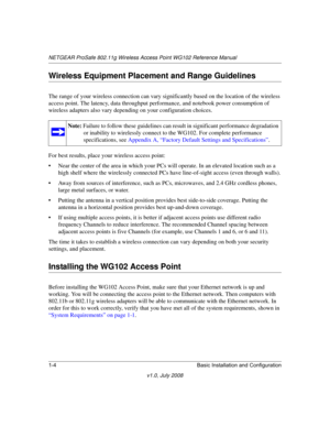 Page 20NETGEAR ProSafe 802.11g Wireless Access Point WG102 Reference Manual
1-4 Basic Installation and Configuration
v1.0, July 2008
Wireless Equipment Placement and Range Guidelines
The range of your wireless connection can vary significantly based on the location of the wireless 
access point. The latency, data throughput performance, and notebook power consumption of 
wireless adapters also vary depending on your configuration choices.
For best results, place your wireless access point:
• Near the center of...