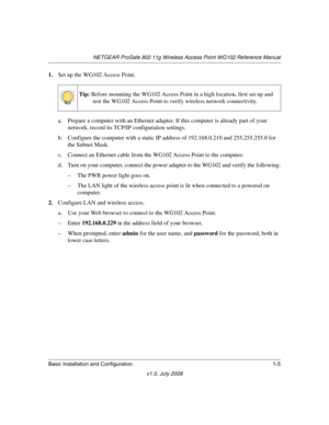 Page 21NETGEAR ProSafe 802.11g Wireless Access Point WG102 Reference Manual
Basic Installation and Configuration 1-5
v1.0, July 2008
1.Set up the WG102 Access Point.
a. Prepare a computer with an Ethernet adapter. If this computer is already part of your 
network, record its TCP/IP configuration settings. 
b. Configure the computer with a static IP address of 192.168.0.210 and 255.255.255.0 for 
the Subnet Mask.
c. Connect an Ethernet cable from the WG102 Access Point to the computer. 
d. Turn on your computer,...