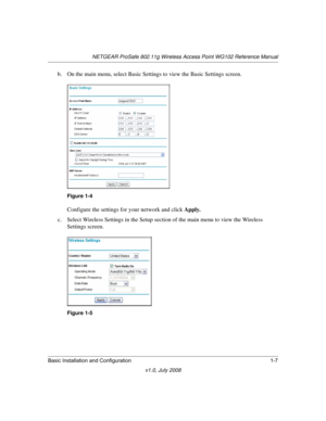 Page 23NETGEAR ProSafe 802.11g Wireless Access Point WG102 Reference Manual
Basic Installation and Configuration 1-7
v1.0, July 2008
b. On the main menu, select Basic Settings to view the Basic Settings screen.
Configure the settings for your network and click Apply.
c. Select Wireless Settings in the Setup section of the main menu to view the Wireless 
Settings screen.
Figure 1-4
Figure 1-5 