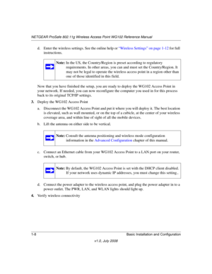 Page 24NETGEAR ProSafe 802.11g Wireless Access Point WG102 Reference Manual
1-8 Basic Installation and Configuration
v1.0, July 2008
d. Enter the wireless settings. See the online help or “Wireless Settings” on page 1-12 for full 
instructions. 
Now that you have finished the setup, you are ready to deploy the WG102 Access Point in 
your network. If needed, you can now reconfigure the computer you used in for this process 
back to its original TCP/IP settings.
3.Deploy the WG102 Access Point
a. Disconnect the...