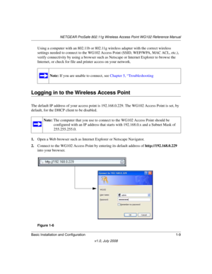 Page 25NETGEAR ProSafe 802.11g Wireless Access Point WG102 Reference Manual
Basic Installation and Configuration 1-9
v1.0, July 2008
Using a computer with an 802.11b or 802.11g wireless adapter with the correct wireless 
settings needed to connect to the WG102 Access Point (SSID, WEP/WPA, MAC ACL, etc.), 
verify connectivity by using a browser such as Netscape or Internet Explorer to browse the 
Internet, or check for file and printer access on your network.
Logging in to the Wireless Access Point
The default...