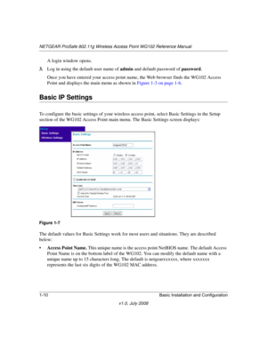 Page 26NETGEAR ProSafe 802.11g Wireless Access Point WG102 Reference Manual
1-10 Basic Installation and Configuration
v1.0, July 2008
A login window opens.
3.Log in using the default user name of admin and default password of password.
Once you have entered your access point name, the Web browser finds the WG102 Access 
Point and displays the main menu as shown in 
Figure 1-3 on page 1-6.
Basic IP Settings
To configure the basic settings of your wireless access point, select Basic Settings in the Setup 
section...