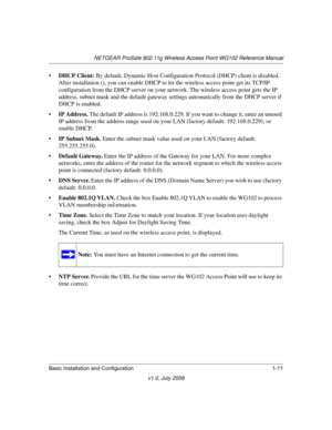 Page 27NETGEAR ProSafe 802.11g Wireless Access Point WG102 Reference Manual
Basic Installation and Configuration 1-11
v1.0, July 2008
•DHCP Client: By default, Dynamic Host Configuration Protocol (DHCP) client is disabled. 
After installation (), you can enable DHCP to let the wireless access point get its TCP/IP 
configuration from the DHCP server on your network. The wireless access point gets the IP 
address, subnet mask and the default gateway settings automatically from the DHCP server if 
DHCP is enabled....