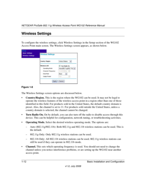 Page 28NETGEAR ProSafe 802.11g Wireless Access Point WG102 Reference Manual
1-12 Basic Installation and Configuration
v1.0, July 2008
Wireless Settings
To configure the wireless settings, click Wireless Settings in the Setup section of the WG102 
Access Point main screen. The Wireless Settings screen appears, as shown below.
The Wireless Settings screen options are discussed below.
•Country/Region. This is the region where the WG102 can be used. It may not be legal to 
operate the wireless features of the...