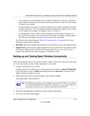 Page 29NETGEAR ProSafe 802.11g Wireless Access Point WG102 Reference Manual
Basic Installation and Configuration 1-13
v1.0, July 2008
– Access points use a fixed channel. You can select the channel used. This lets you choose a 
channel that provides the least interference and best performance. In the USA and Canada, 
11 channels are available. 
– If using multiple access points, it is better if adjacent access points use different channels 
to reduce interference. The recommended channel spacing between...