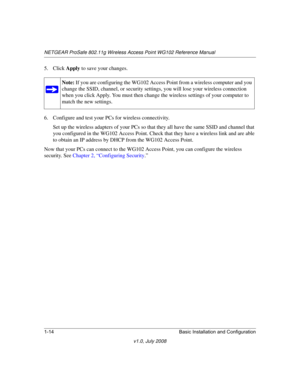 Page 30NETGEAR ProSafe 802.11g Wireless Access Point WG102 Reference Manual
1-14 Basic Installation and Configuration
v1.0, July 2008
5. Click Apply to save your changes.
6. Configure and test your PCs for wireless connectivity.
Set up the wireless adapters of your PCs so that they all have the same SSID and channel that 
you configured in the WG102 Access Point. Check that they have a wireless link and are able 
to obtain an IP address by DHCP from the WG102 Access Point.
Now that your PCs can connect to the...