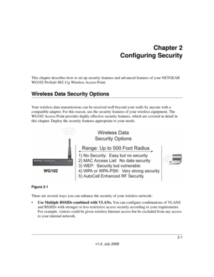 Page 312-1
v1.0, July 2008
Chapter 2 
Configuring Security
This chapter describes how to set up security features and advanced features of your NETGEAR 
WG102 ProSafe 802.11g Wireless Access Point. 
Wireless Data Security Options
Your wireless data transmissions can be received well beyond your walls by anyone with a 
compatible adapter. For this reason, use the security features of your wireless equipment. The 
WG102 Access Point provides highly effective security features, which are covered in detail in 
this...