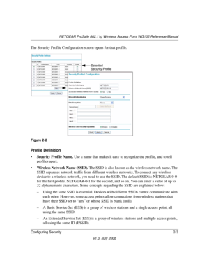 Page 33NETGEAR ProSafe 802.11g Wireless Access Point WG102 Reference Manual
Configuring Security2-3
v1.0, July 2008
The Security Profile Configuration screen opens for that profile.
Profile Definition
•Security Profile Name. Use a name that makes it easy to recognize the profile, and to tell 
profiles apart. 
•Wireless Network Name (SSID). The SSID is also known as the wireless network name. The 
SSID separates network traffic from different wireless networks. To connect any wireless 
device to a wireless...