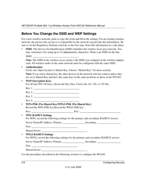 Page 36NETGEAR ProSafe 802.11g Wireless Access Point WG102 Reference Manual
2-6Configuring Security
v1.0, July 2008
Before You Change the SSID and WEP Settings
For a new wireless network, print or copy this form and fill in the settings. For an existing wireless 
network, the person who set up or is responsible for the network can provide this information. Be 
sure to set the Regulatory Domain correctly as the first step. Store this information in a safe place.
•SSID: The Service Set Identification (SSID)...