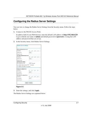 Page 37NETGEAR ProSafe 802.11g Wireless Access Point WG102 Reference Manual
Configuring Security2-7
v1.0, July 2008
Configuring the Radius Server Settings
You can view or change the Radius Server Settings from the Security menu. Follow the steps 
below:
1.Connect to the WG102 Access Point.
In address field of your Web browser, enter the default LAN address of http://192.168.0.229. 
Log in with the user name of admin and default password of password, or using the LAN 
address and password that you set up.
2.In...