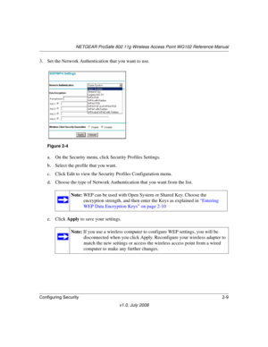 Page 39NETGEAR ProSafe 802.11g Wireless Access Point WG102 Reference Manual
Configuring Security2-9
v1.0, July 2008
3. Set the Network Authentication that you want to use.
a. On the Security menu, click Security Profiles Settings.
b. Select the profile that you want.
c. Click Edit to view the Security Profiles Configuration menu. 
d. Choose the type of Network Authentication that you want from the list.
e. Click Apply to save your settings.
Figure 2-4
Note: WEP can be used with Open System or Shared Key. Choose...