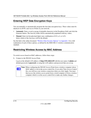 Page 40NETGEAR ProSafe 802.11g Wireless Access Point WG102 Reference Manual
2-10Configuring Security
v1.0, July 2008
Entering WEP Data Encryption Keys
You can manually or automatically program the four data encryption keys. These values must be 
identical on all PCs and Access Points in your network.
•Automatic. Enter a word or group of printable characters in the Passphrase field, and click the 
Generate button. The four key fields will be automatically populated with key values.
•Manual. Enter ten hexadecimal...