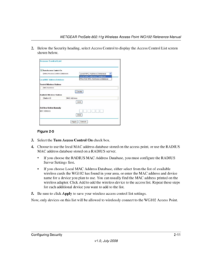 Page 41NETGEAR ProSafe 802.11g Wireless Access Point WG102 Reference Manual
Configuring Security2-11
v1.0, July 2008
2.Below the Security heading, select Access Control to display the Access Control List screen 
shown below.
3.Select the Turn Access Control On check box. 
4.Choose to use the local MAC address database stored on the access point, or use the RADIUS 
MAC address database stored on a RADIUS server. 
• If you choose the RADIUS MAC Address Database, you must configure the RADIUS 
Server Settings...