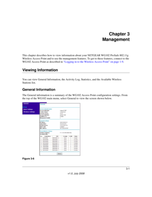 Page 433-1
v1.0, July 2008
Chapter 3 
Management
This chapter describes how to view information about your NETGEAR WG102 ProSafe 802.11g 
Wireless Access Point and to use the management features. To get to these features, connect to the 
WG102 Access Point as described in 
“Logging in to the Wireless Access Point” on page 1-9.
Viewing Information
You can view General Information, the Activity Log, Statistics, and the Available Wireless 
Stations list.
General Information
The General information is a summary of...