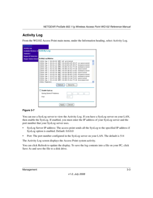 Page 45NETGEAR ProSafe 802.11g Wireless Access Point WG102 Reference Manual
Management3-3
v1.0, July 2008
Activity Log
From the WG102 Access Point main menu, under the Information heading, select Activity Log.
You can use a SysLog server to view the Activity Log. If you have a SysLog server on your LAN, 
then enable the SysLog. If enabled, you must enter the IP address of your SysLog server and the 
port number that your SysLog server uses. 
• SysLog Server IP address: The access point sends all the SysLog to...