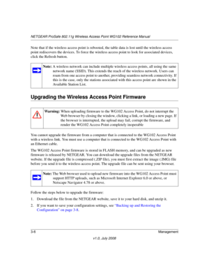 Page 48NETGEAR ProSafe 802.11g Wireless Access Point WG102 Reference Manual
3-6Management
v1.0, July 2008
Note that if the wireless access point is rebooted, the table data is lost until the wireless access 
point rediscovers the devices. To force the wireless access point to look for associated devices, 
click the Refresh button.
Upgrading the Wireless Access Point Firmware
You cannot upgrade the firmware from a computer that is connected to the WG102 Access Point 
with a wireless link. You must use a computer...