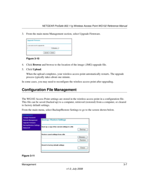 Page 49NETGEAR ProSafe 802.11g Wireless Access Point WG102 Reference Manual
Management3-7
v1.0, July 2008
3. From the main menu Management section, select Upgrade Firmware.
4. Click Browse and browse to the location of the image (.IMG) upgrade file.
5. Click Upload.
When the upload completes, your wireless access point automatically restarts. The upgrade 
process typically takes about one minute.
In some cases, you may need to reconfigure the wireless access point after upgrading.
Configuration File Management...