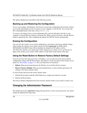Page 50NETGEAR ProSafe 802.11g Wireless Access Point WG102 Reference Manual
3-8Management
v1.0, July 2008
The options displayed are described in the following sections.
Backing up and Restoring the Configuration
To save your settings, click Backup. Your browser extracts the configuration file from the wireless 
access point and prompts you for a location on your computer to store the file. You can give the 
file a meaningful name at this time, such as WG102.cfg.
To restore your settings from a saved...