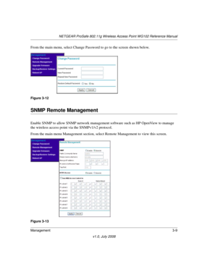 Page 51NETGEAR ProSafe 802.11g Wireless Access Point WG102 Reference Manual
Management3-9
v1.0, July 2008
From the main menu, select Change Password to go to the screen shown below.
SNMP Remote Management
Enable SNMP to allow SNMP network management software such as HP OpenView to manage 
the wireless access point via the SNMPv1/v2 protocol.
From the main menu Management section, select Remote Management to view this screen.
Figure 3-12
Figure 3-13 