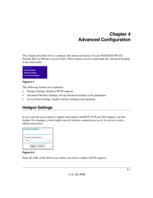 Page 534-1
v1.0, July 2008
Chapter 4 
Advanced Configuration
This chapter describes how to configure the advanced features of your NETGEAR WG102 
ProSafe 802.11g Wireless Access Point. These features can be found under the Advanced heading 
in the main menu.
The following features are explained: 
• Hotspot Settings: Redirect HTTP requests.
• Advanced Wireless Settings: Set up advanced wireless LAN parameters.
• Access Point Settings: Enable wireless bridging and repeating.
Hotspot Settings
If you want the...