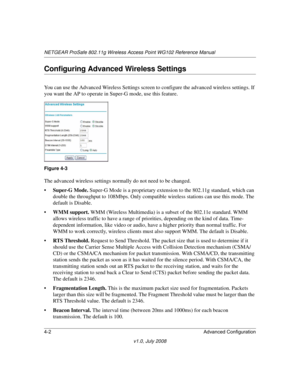 Page 54NETGEAR ProSafe 802.11g Wireless Access Point WG102 Reference Manual
4-2 Advanced Configuration
v1.0, July 2008
Configuring Advanced Wireless Settings
You can use the Advanced Wireless Settings screen to configure the advanced wireless settings. If 
you want the AP to operate in Super-G mode, use this feature.
The advanced wireless settings normally do not need to be changed. 
•Super-G Mode. Super-G Mode is a proprietary extension to the 802.11g standard, which can 
double the throughput to 108Mbps. Only...