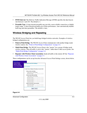 Page 55NETGEAR ProSafe 802.11g Wireless Access Point WG102 Reference Manual
Advanced Configuration 4-3
v1.0, July 2008
•DTIM Interval. The Delivery Traffic Indication Message (DTIM) specifies the data beacon 
rate between 1 and 255. The default is 1.
•Preamble Type. A long transmit preamble may provide a more reliable connection or slightly 
longer range. A short transmit preamble gives better performance. Auto automatically handles 
both long and short preambles. The default is Auto.
Wireless Bridging and...