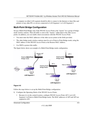 Page 57NETGEAR ProSafe 802.11g Wireless Access Point WG102 Reference Manual
Advanced Configuration 4-5
v1.0, July 2008
A computer on either LAN segment should be able to connect to the Internet or share files and 
printers of any other PCs or servers connected to LAN Segment 1 or LAN Segment 2.
Multi-Point Bridge Configuration
Set up a Multi-Point Bridge only if this WG102 Access Point is the “master” for a group of bridge-
mode wireless stations. Then all traffic is sent to this “master,” rather than to the...