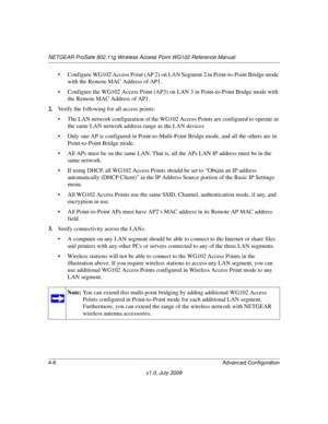 Page 58NETGEAR ProSafe 802.11g Wireless Access Point WG102 Reference Manual
4-6 Advanced Configuration
v1.0, July 2008
• Configure WG102 Access Point (AP 2) on LAN Segment 2 in Point-to-Point Bridge mode 
with the Remote MAC Address of AP1.
• Configure the WG102 Access Point (AP3) on LAN 3 in Point-to-Point Bridge mode with 
the Remote MAC Address of AP1.
2.Verify the following for all access points:
• The LAN network configuration of the WG102 Access Points are configured to operate in 
the same LAN network...