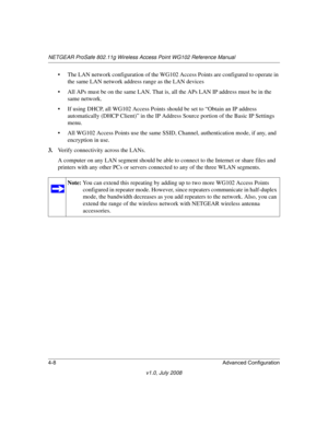 Page 60NETGEAR ProSafe 802.11g Wireless Access Point WG102 Reference Manual
4-8 Advanced Configuration
v1.0, July 2008
• The LAN network configuration of the WG102 Access Points are configured to operate in 
the same LAN network address range as the LAN devices
• All APs must be on the same LAN. That is, all the APs LAN IP address must be in the 
same network.
• If using DHCP, all WG102 Access Points should be set to “Obtain an IP address 
automatically (DHCP Client)” in the IP Address Source portion of the...