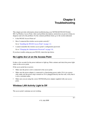 Page 615-1
v1.0, July 2008
Chapter 5 
Troubleshooting
This chapter provides information about troubleshooting your NETGEAR WG102 ProSafe 
802.11g Wireless Access Point. After each problem description, instructions are given to help you 
diagnose and solve the problem. For the common problems listed, go to the section indicated.
• Is the WG102 Access Point on?
• Have I connected the wireless access point correctly?
Go to “Installing the WG102 Access Point” on page 1-4.
• I cannot remember the wireless access...